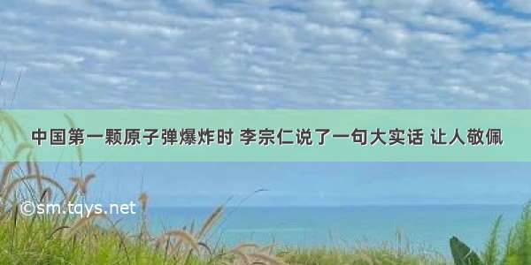 中国第一颗原子弹爆炸时 李宗仁说了一句大实话 让人敬佩