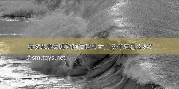 靠秀恩爱来赚钱的情侣博主们 分手后怎么办？