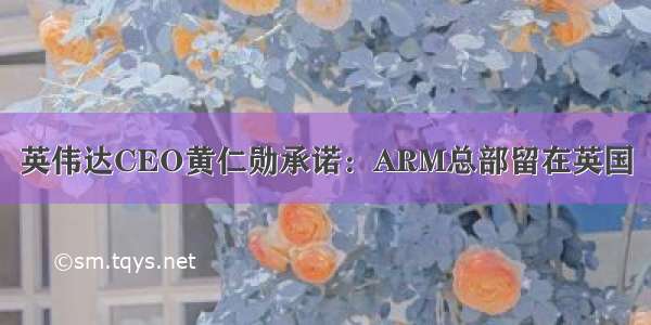 英伟达CEO黄仁勋承诺：ARM总部留在英国