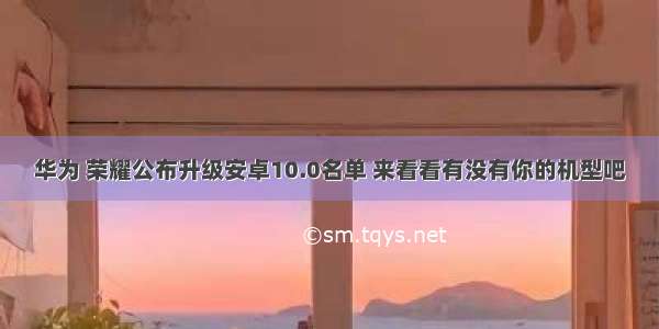 华为 荣耀公布升级安卓10.0名单 来看看有没有你的机型吧