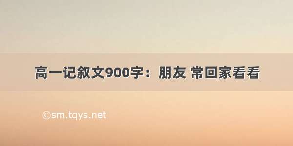 高一记叙文900字：朋友 常回家看看