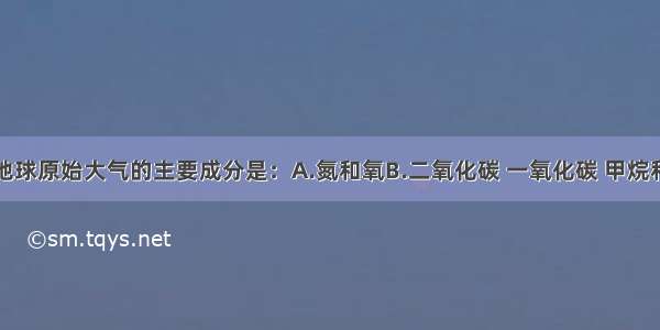 单选题地球原始大气的主要成分是：A.氮和氧　　B.二氧化碳 一氧化碳 甲烷和氨C.氧