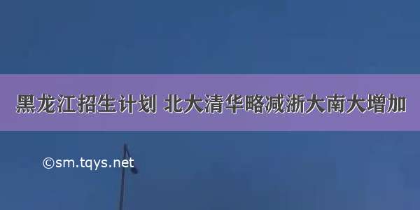 黑龙江招生计划 北大清华略减浙大南大增加