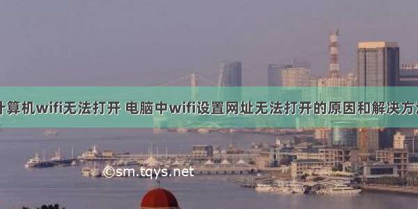 计算机wifi无法打开 电脑中wifi设置网址无法打开的原因和解决方法