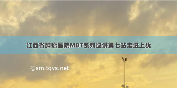 江西省肿瘤医院MDT系列巡讲第七站走进上犹