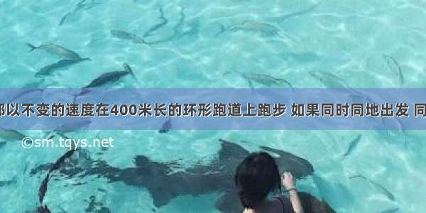 甲乙二人都以不变的速度在400米长的环形跑道上跑步 如果同时同地出发 同向而行 则1