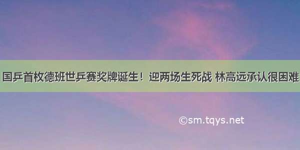 国乒首枚德班世乒赛奖牌诞生！迎两场生死战 林高远承认很困难