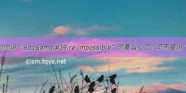 记住：老外对你说“You&amp;#39;re impossible”可要当心了！可不是说“你不可能”