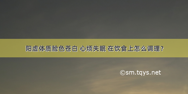 阳虚体质脸色苍白 心烦失眠 在饮食上怎么调理？