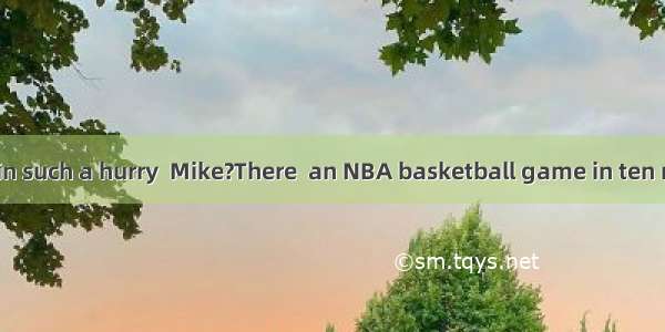 –Why are you in such a hurry  Mike?There  an NBA basketball game in ten minutes.A. will
