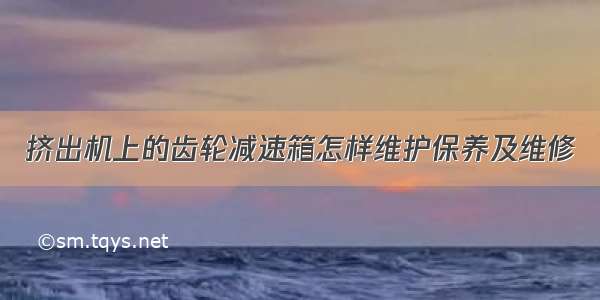 挤出机上的齿轮减速箱怎样维护保养及维修