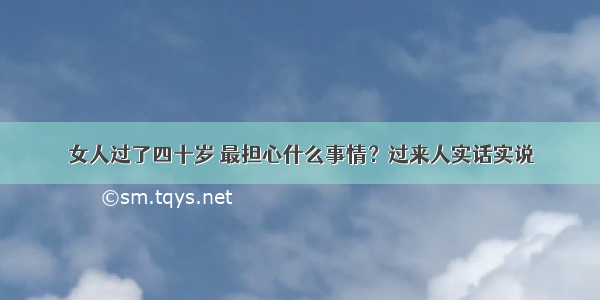 女人过了四十岁 最担心什么事情？过来人实话实说