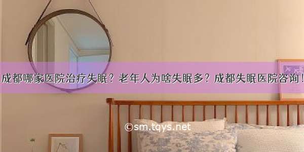 成都哪家医院治疗失眠？老年人为啥失眠多？成都失眠医院咨询！