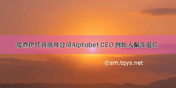 皮查伊任谷歌母公司Alphabet CEO 创始人佩奇退位