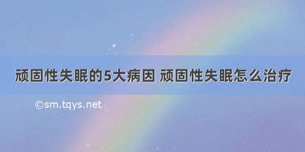 顽固性失眠的5大病因 顽固性失眠怎么治疗