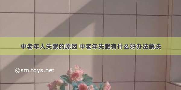 中老年人失眠的原因 中老年失眠有什么好办法解决