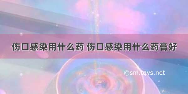 伤口感染用什么药 伤口感染用什么药膏好