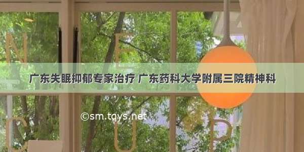 广东失眠抑郁专家治疗 广东药科大学附属三院精神科