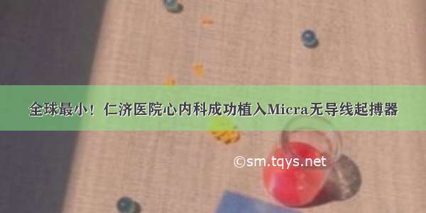 全球最小！仁济医院心内科成功植入Micra无导线起搏器