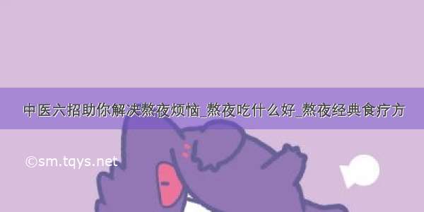 中医六招助你解决熬夜烦恼_熬夜吃什么好_熬夜经典食疗方