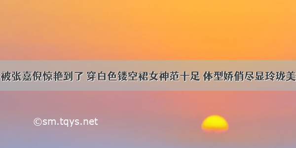 被张嘉倪惊艳到了 穿白色镂空裙女神范十足 体型娇俏尽显玲珑美