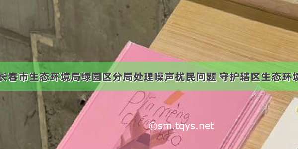 长春市生态环境局绿园区分局处理噪声扰民问题 守护辖区生态环境