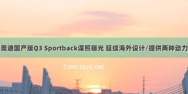 奥迪国产版Q3 Sportback谍照曝光 延续海外设计/提供两种动力