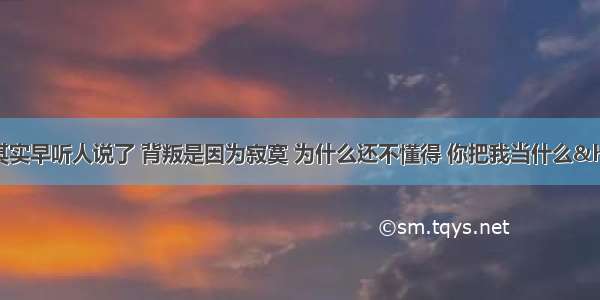 有一首歌词是&ldquo;其实早听人说了 背叛是因为寂寞 为什么还不懂得 你把我当什么&hellip;&hellip;&rdquo;