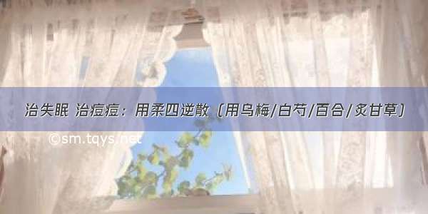 治失眠 治痘痘：用柔四逆散（用乌梅/白芍/百合/炙甘草）