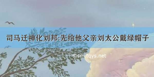 司马迁神化刘邦:先给他父亲刘太公戴绿帽子