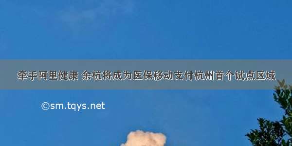 牵手阿里健康 余杭将成为医保移动支付杭州首个试点区域