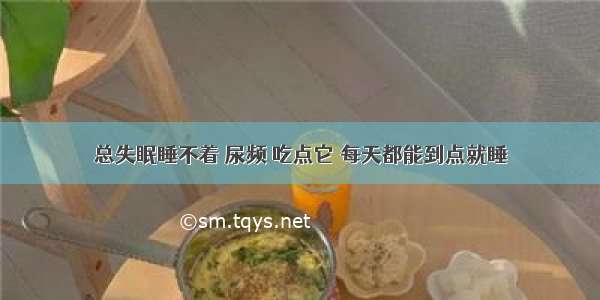 总失眠睡不着 尿频 吃点它 每天都能到点就睡