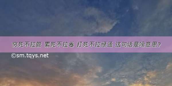 穷死不拉管 累死不拉卷 打死不拉绿通 这句话是啥意思？