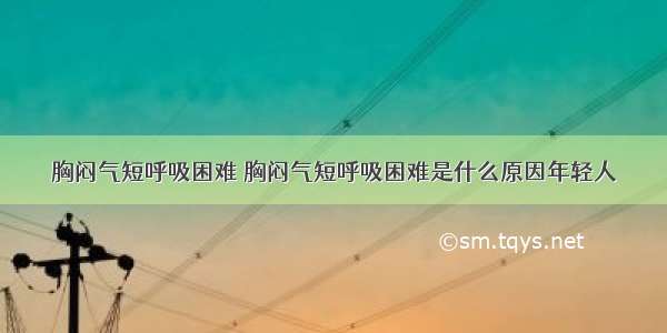 胸闷气短呼吸困难 胸闷气短呼吸困难是什么原因年轻人