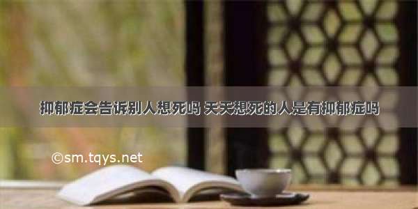 抑郁症会告诉别人想死吗 天天想死的人是有抑郁症吗