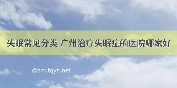 失眠常见分类 广州治疗失眠症的医院哪家好