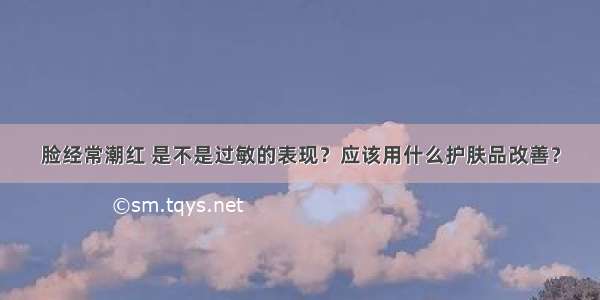 脸经常潮红 是不是过敏的表现？应该用什么护肤品改善？