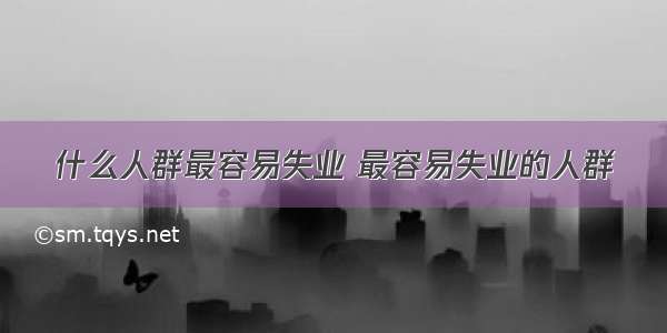 什么人群最容易失业 最容易失业的人群