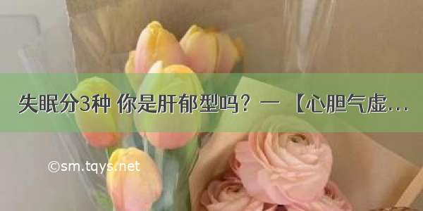 失眠分3种 你是肝郁型吗？一 【心胆气虚...