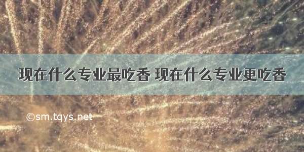 现在什么专业最吃香 现在什么专业更吃香