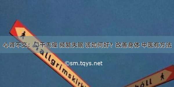 心肾不交：口干舌燥 频繁失眠 该如何好？改善身体 中医有方法