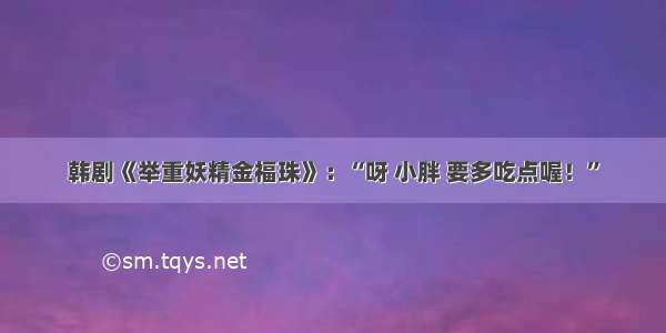 韩剧《举重妖精金福珠》：“呀 小胖 要多吃点喔！”