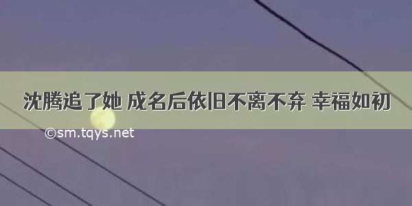 沈腾追了她 成名后依旧不离不弃 幸福如初