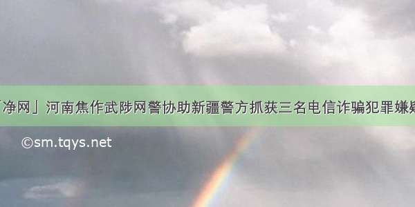 「净网」河南焦作武陟网警协助新疆警方抓获三名电信诈骗犯罪嫌疑人