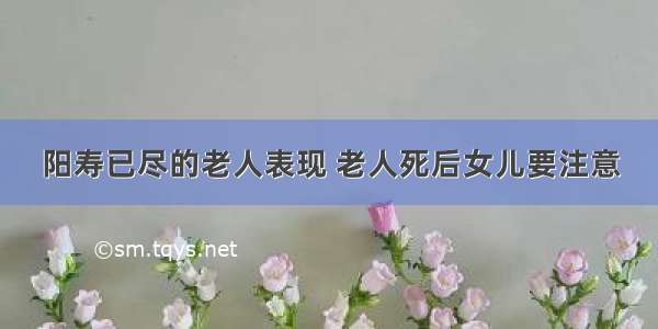 阳寿已尽的老人表现 老人死后女儿要注意