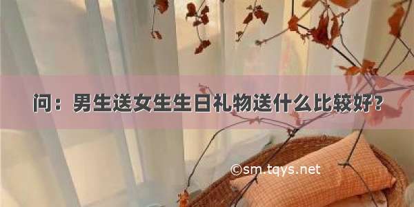 问：男生送女生生日礼物送什么比较好？