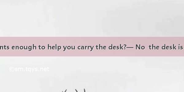 — Are two students enough to help you carry the desk?— No  the desk is too heavy. I need