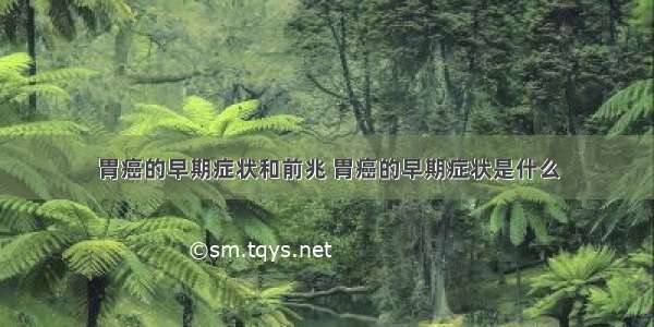 胃癌的早期症状和前兆 胃癌的早期症状是什么