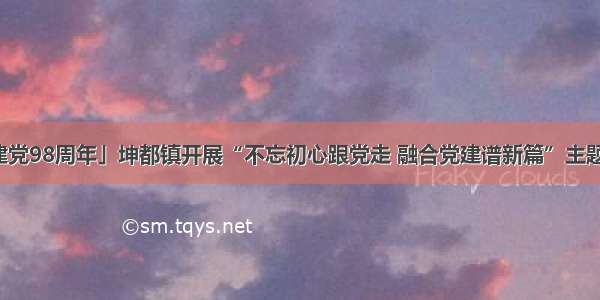 「庆祝建党98周年」坤都镇开展“不忘初心跟党走 融合党建谱新篇”主题党日活动