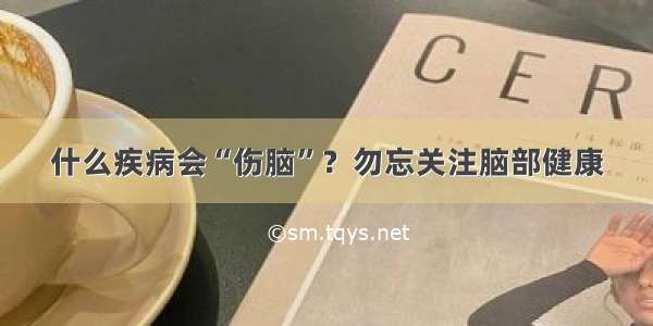 什么疾病会“伤脑”？勿忘关注脑部健康